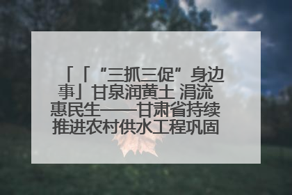 「“三抓三促”身边事」甘泉润黄土 涓流惠民生——甘肃省持续推进农村供水工程巩固提升项目建设