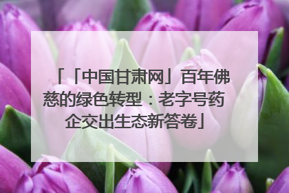 「中国甘肃网」百年佛慈的绿色转型：老字号药企交出生态新答卷