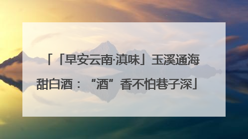 「早安云南·滇味」玉溪通海甜白酒：“酒”香不怕巷子深