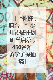 “你好，烟台！”少儿读城计划研学启幕，450名潍坊学子探仙境