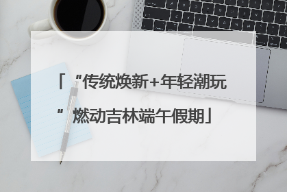 “传统焕新+年轻潮玩”燃动吉林端午假期