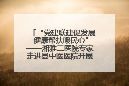 “党建联建促发展 健康帮扶暖民心”——湘雅二医院专家走进县中医医院开展健康帮扶活动