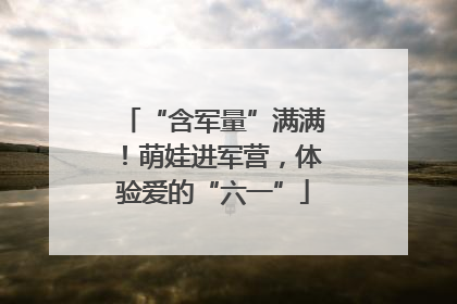 “含军量”满满！萌娃进军营，体验爱的“六一”