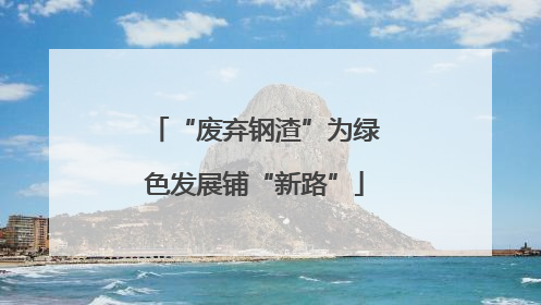 “废弃钢渣”为绿色发展铺“新路”