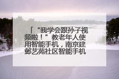 “我学会跟孙子视频啦！”教老年人使用智能手机，南京建邺艺苑社区智能手机课堂圆满落幕