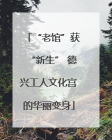 “老馆”获“新生” 德兴工人文化宫的华丽变身