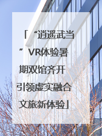 “逍遥武当”VR体验暑期双馆齐开 引领虚实融合文旅新体验