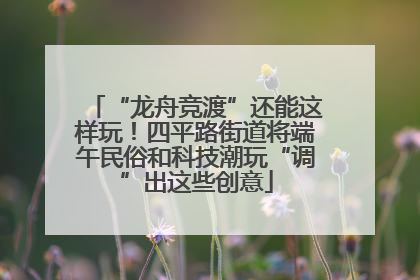 “龙舟竞渡”还能这样玩！四平路街道将端午民俗和科技潮玩“调”出这些创意