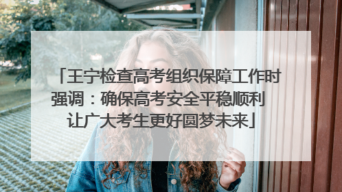 王宁检查高考组织保障工作时强调：确保高考安全平稳顺利 让广大考生更好圆梦未来
