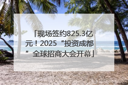 现场签约825.3亿元！2025“投资成都”全球招商大会开幕