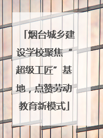 烟台城乡建设学校聚焦“超级工匠”基地，点赞劳动教育新模式