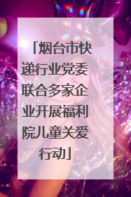 烟台市快递行业党委联合多家企业开展福利院儿童关爱行动