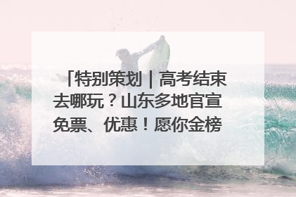 特别策划｜高考结束去哪玩？山东多地官宣免票、优惠！愿你金榜题名，更愿你在旅途中找到新的自己！