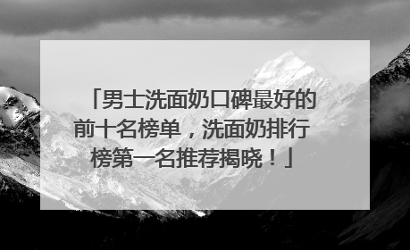 男士洗面奶口碑最好的前十名榜单，洗面奶排行榜第一名推荐揭晓！