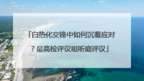 白热化交锋中如何沉着应对？最高检评议组听庭评议