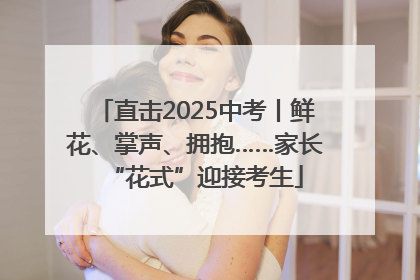 直击2025中考丨鲜花、掌声、拥抱……家长“花式”迎接考生