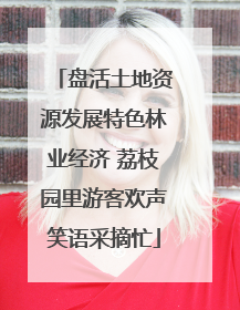 盘活土地资源发展特色林业经济 荔枝园里游客欢声笑语采摘忙