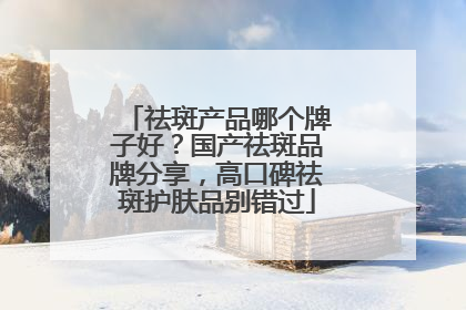 祛斑产品哪个牌子好？国产祛斑品牌分享，高口碑祛斑护肤品别错过