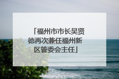 福州市市长吴贤德再次兼任福州新区管委会主任