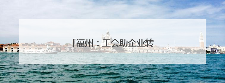 福州：工会助企业转型升级“一臂之力”