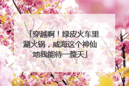 穿越啊！绿皮火车里涮火锅，威海这个神仙地我能待一整天