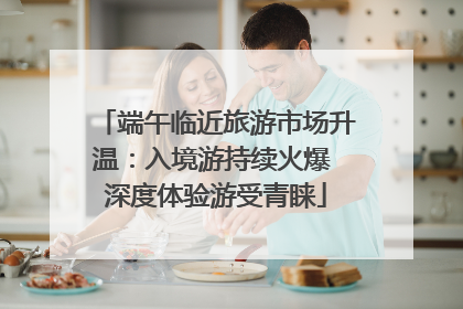 端午临近旅游市场升温：入境游持续火爆 深度体验游受青睐