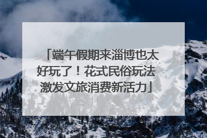 端午假期来淄博也太好玩了！花式民俗玩法激发文旅消费新活力