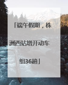 端午假期，株洲西站增开动车组36趟