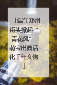 端午郑州街头掀起“青花风” 萌宝出圈活化千年文物