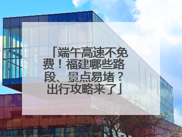 端午高速不免费！福建哪些路段、景点易堵？出行攻略来了
