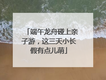 端午龙舟碰上亲子游，这三天小长假有点儿萌