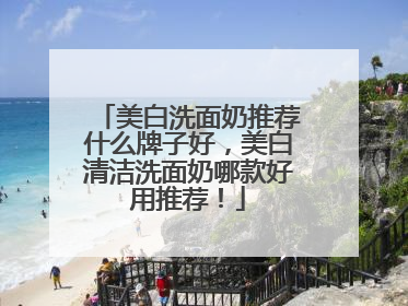 美白洗面奶推荐什么牌子好，美白清洁洗面奶哪款好用推荐！