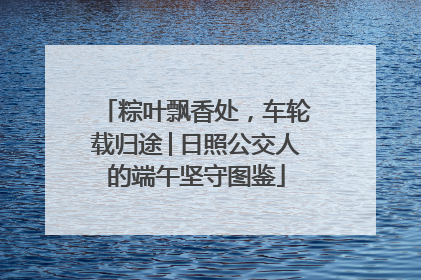 粽叶飘香处，车轮载归途│日照公交人的端午坚守图鉴