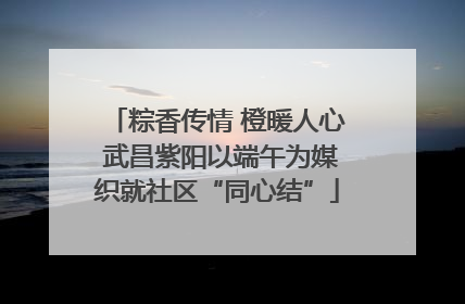 粽香传情 橙暖人心 武昌紫阳以端午为媒织就社区“同心结”