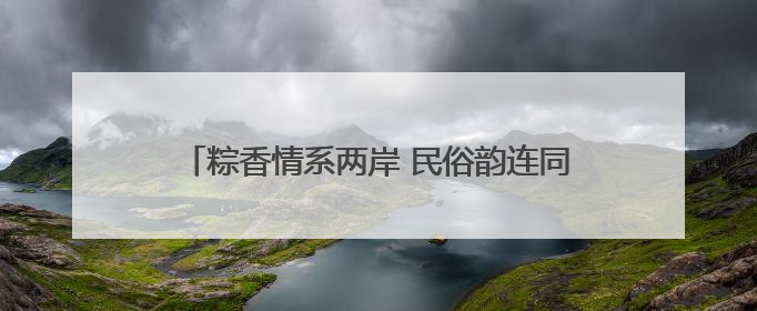 粽香情系两岸 民俗韵连同胞——杭州市余杭区开展形式多样的迎端午联谊活动