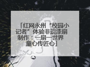 红网永州“校园小记者”体验非遗漆扇制作：一扇一世界 童心传匠心
