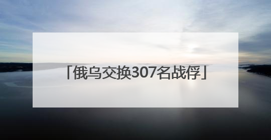 俄乌交换307名战俘