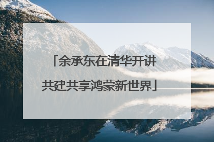 余承东在清华开讲 共建共享鸿蒙新世界