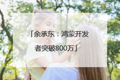余承东：鸿蒙开发者突破800万
