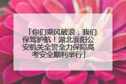你们乘风破浪，我们保驾护航！湖北襄阳公安机关全警全力保障高考安全顺利举行