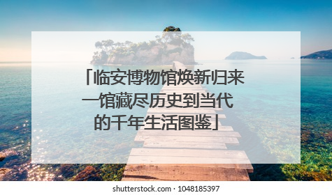 临安博物馆焕新归来 一馆藏尽历史到当代的千年生活图鉴