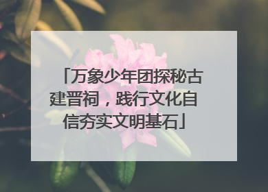 万象少年团探秘古建晋祠，践行文化自信夯实文明基石