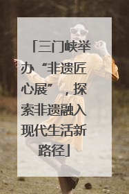 三门峡举办“非遗匠心展”，探索非遗融入现代生活新路径