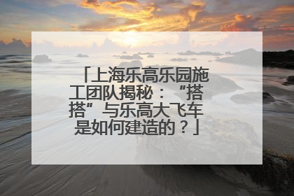 上海乐高乐园施工团队揭秘：“搭搭”与乐高大飞车是如何建造的？