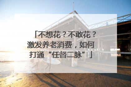 不想花？不敢花？激发养老消费，如何打通“任督二脉”