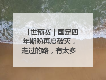 世预赛｜国足四年期盼再度破灭，走过的路，有太多的“意难平”