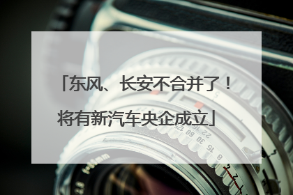 东风、长安不合并了！将有新汽车央企成立