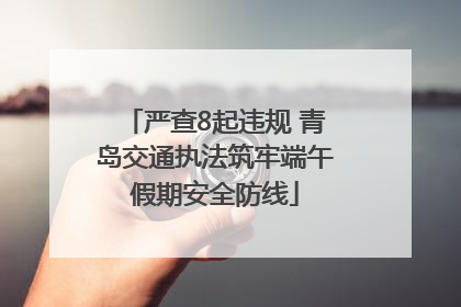 严查8起违规 青岛交通执法筑牢端午假期安全防线