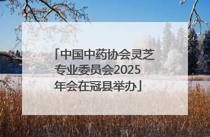 中国中药协会灵芝专业委员会2025年会在冠县举办