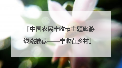 中国农民丰收节主题旅游线路推荐——丰收在乡村